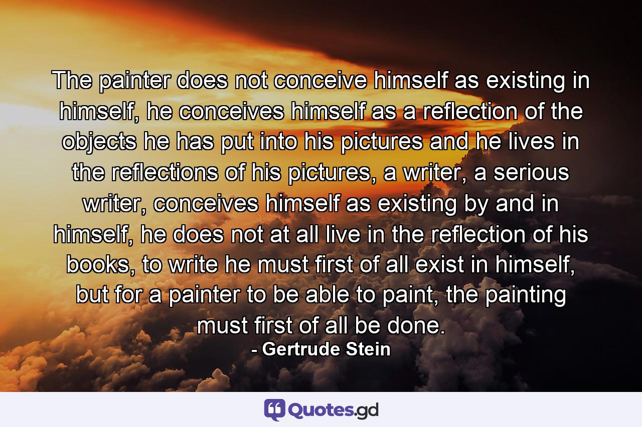 The painter does not conceive himself as existing in himself, he conceives himself as a reflection of the objects he has put into his pictures and he lives in the reflections of his pictures, a writer, a serious writer, conceives himself as existing by and in himself, he does not at all live in the reflection of his books, to write he must first of all exist in himself, but for a painter to be able to paint, the painting must first of all be done. - Quote by Gertrude Stein