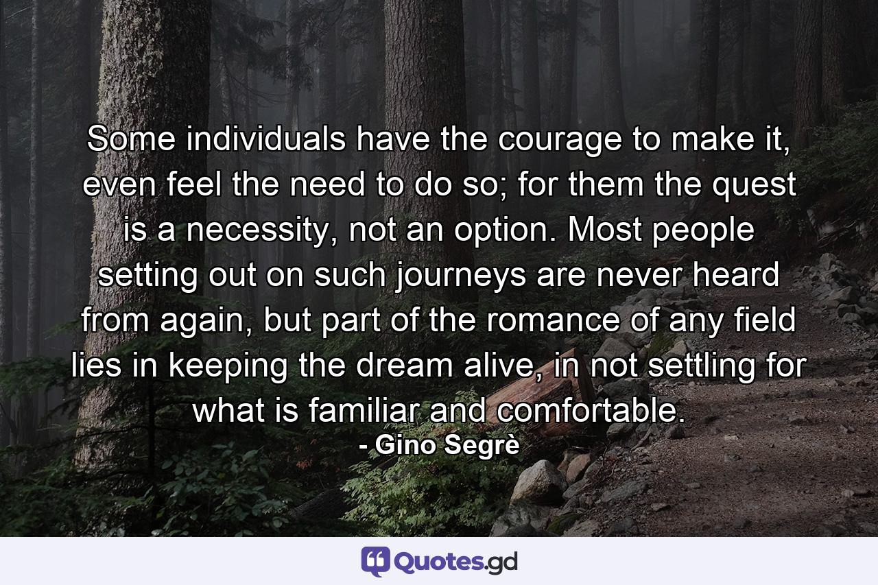 Some individuals have the courage to make it, even feel the need to do so; for them the quest is a necessity, not an option. Most people setting out on such journeys are never heard from again, but part of the romance of any field lies in keeping the dream alive, in not settling for what is familiar and comfortable. - Quote by Gino Segrè