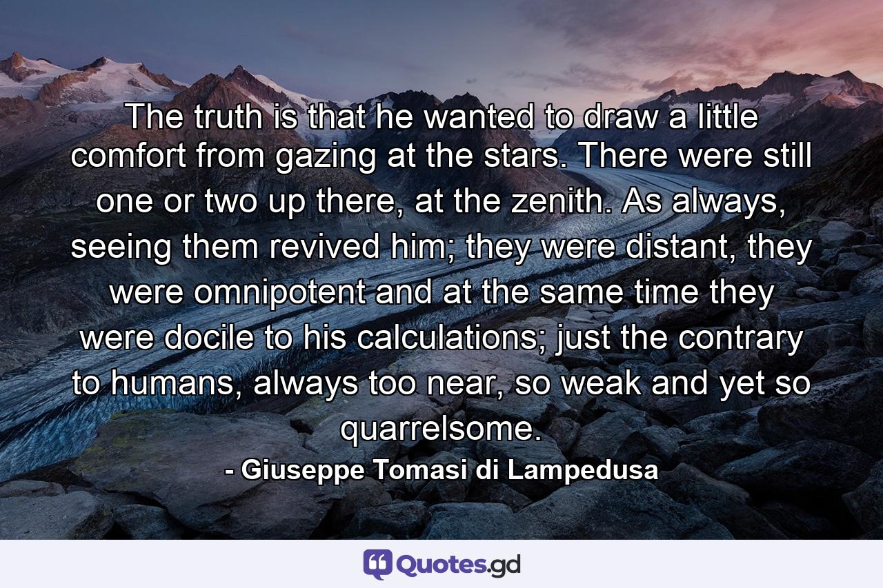 The truth is that he wanted to draw a little comfort from gazing at the stars. There were still one or two up there, at the zenith. As always, seeing them revived him; they were distant, they were omnipotent and at the same time they were docile to his calculations; just the contrary to humans, always too near, so weak and yet so quarrelsome. - Quote by Giuseppe Tomasi di Lampedusa