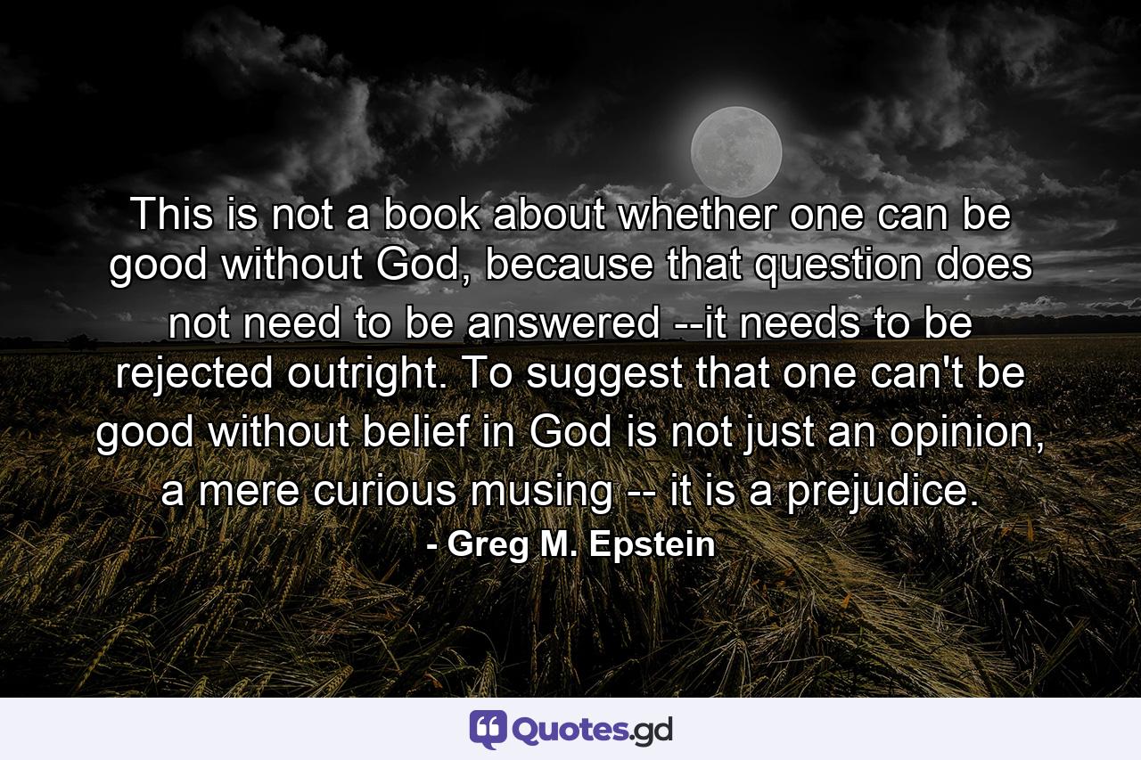 This is not a book about whether one can be good without God, because that question does not need to be answered --it needs to be rejected outright. To suggest that one can't be good without belief in God is not just an opinion, a mere curious musing -- it is a prejudice. - Quote by Greg M. Epstein