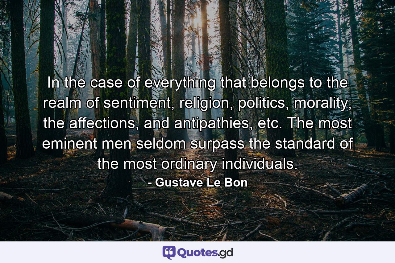 In the case of everything that belongs to the realm of sentiment, religion, politics, morality, the affections, and antipathies, etc. The most eminent men seldom surpass the standard of the most ordinary individuals. - Quote by Gustave Le Bon