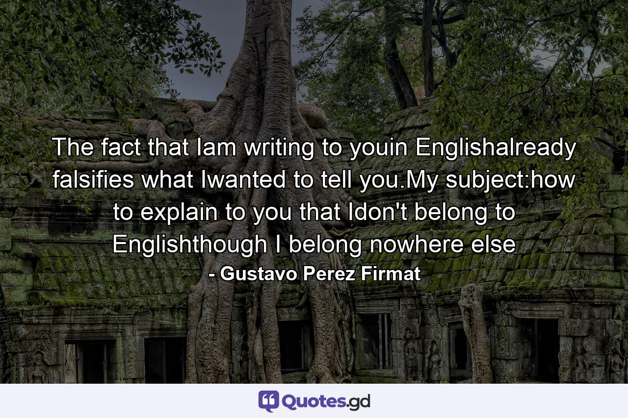 The fact that Iam writing to youin Englishalready falsifies what Iwanted to tell you.My subject:how to explain to you that Idon't belong to Englishthough I belong nowhere else - Quote by Gustavo Perez Firmat