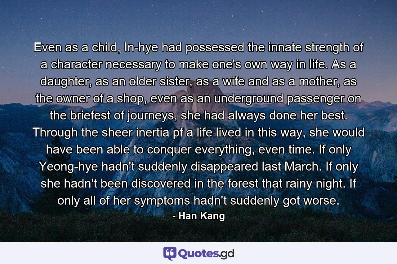 Even as a child, In-hye had possessed the innate strength of a character necessary to make one's own way in life. As a daughter, as an older sister, as a wife and as a mother, as the owner of a shop, even as an underground passenger on the briefest of journeys, she had always done her best. Through the sheer inertia pf a life lived in this way, she would have been able to conquer everything, even time. If only Yeong-hye hadn't suddenly disappeared last March. If only she hadn't been discovered in the forest that rainy night. If only all of her symptoms hadn't suddenly got worse. - Quote by Han Kang