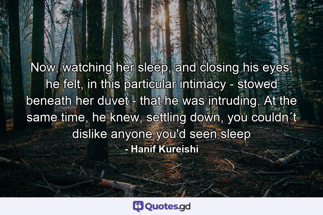 Now, watching her sleep, and closing his eyes, he felt, in this particular intimacy - stowed beneath her duvet - that he was intruding. At the same time, he knew, settling down, you couldn´t dislike anyone you'd seen sleep - Quote by Hanif Kureishi