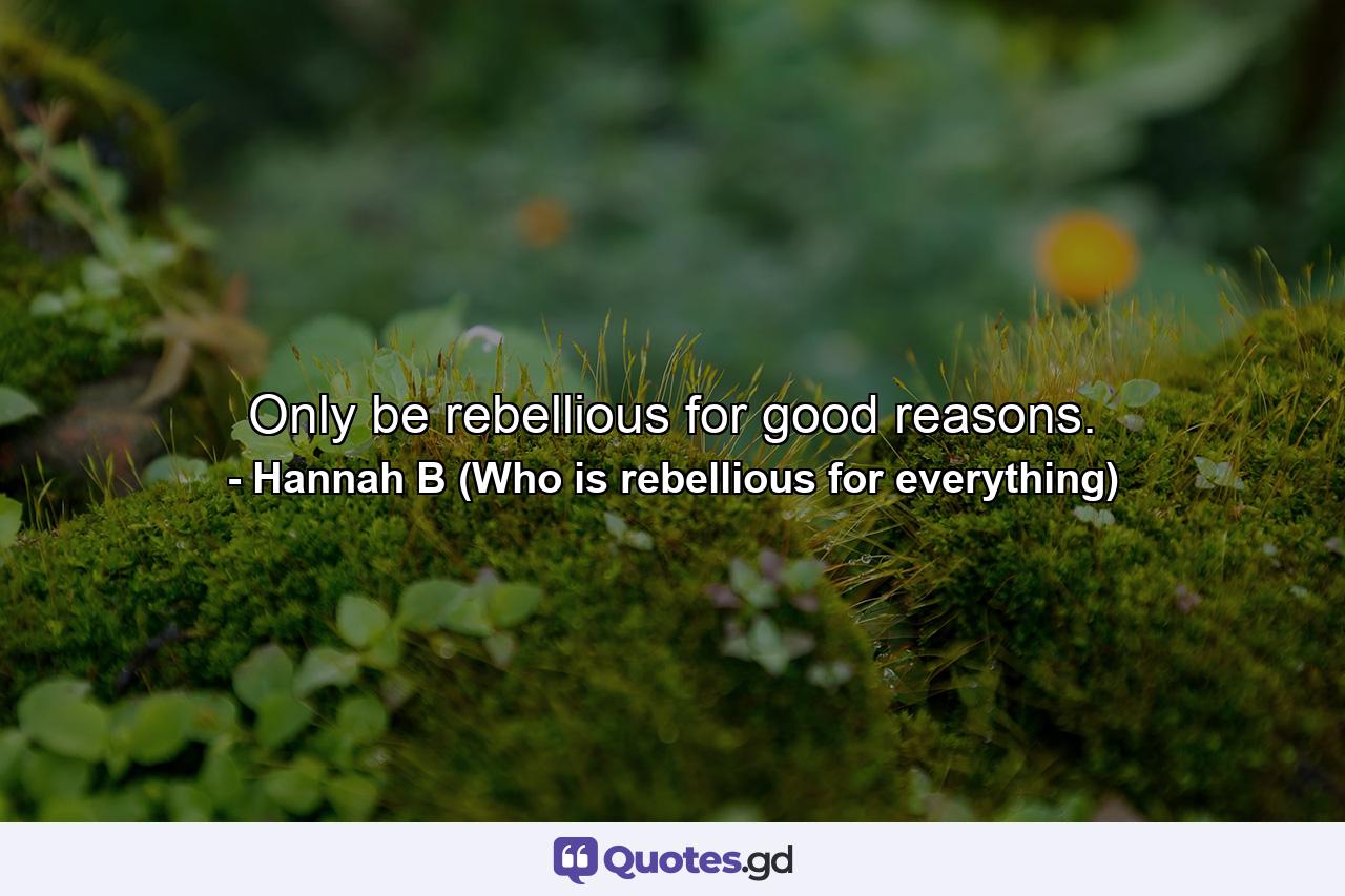 Only be rebellious for good reasons. - Quote by Hannah B (Who is rebellious for everything)