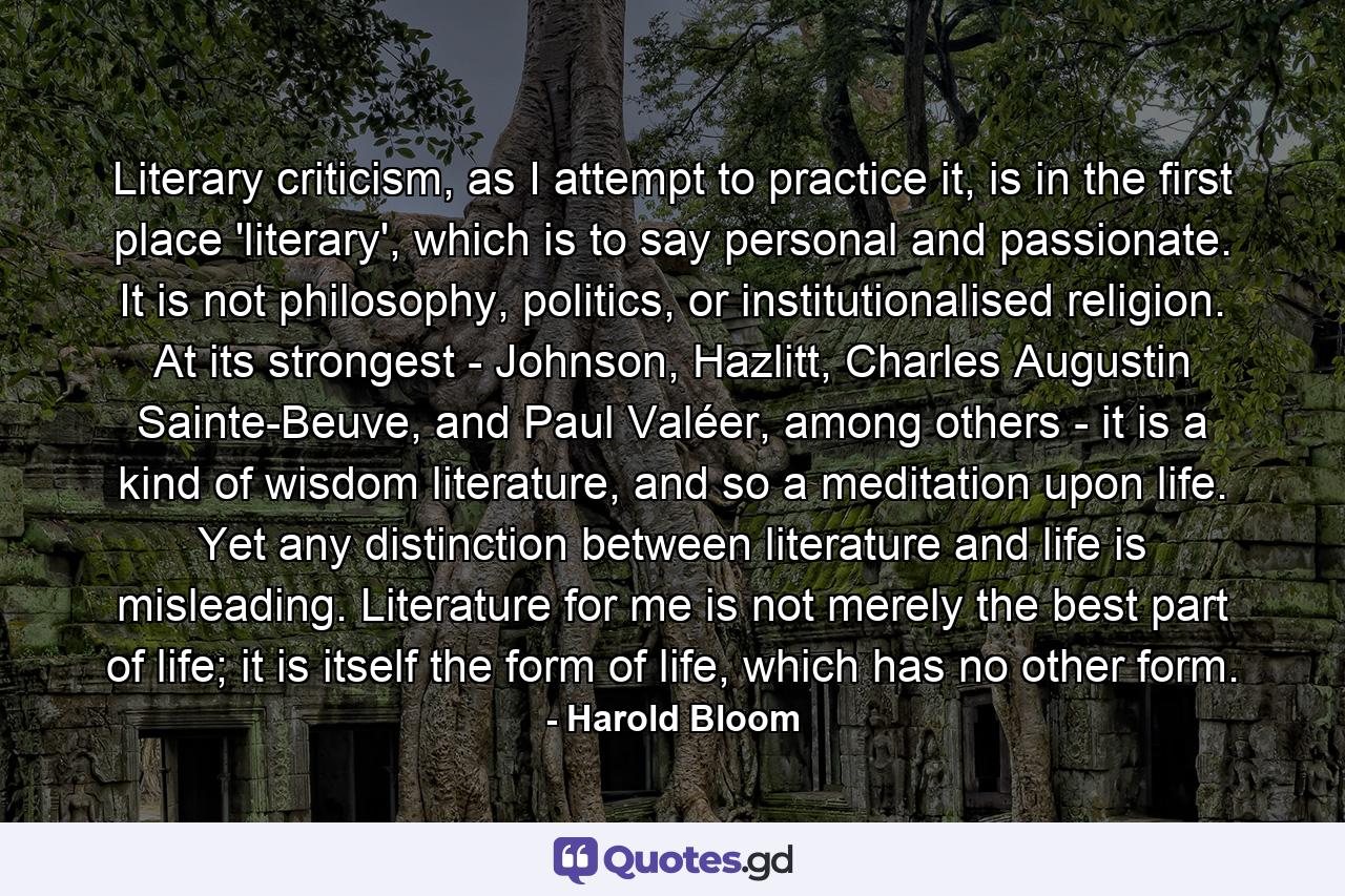 Literary criticism, as I attempt to practice it, is in the first place 'literary', which is to say personal and passionate. It is not philosophy, politics, or institutionalised religion. At its strongest - Johnson, Hazlitt, Charles Augustin Sainte-Beuve, and Paul Valéer, among others - it is a kind of wisdom literature, and so a meditation upon life. Yet any distinction between literature and life is misleading. Literature for me is not merely the best part of life; it is itself the form of life, which has no other form. - Quote by Harold Bloom