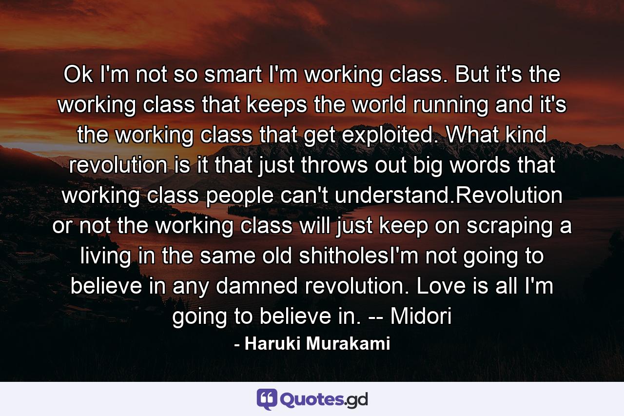 Ok I'm not so smart I'm working class. But it's the working class that keeps the world running and it's the working class that get exploited. What kind revolution is it that just throws out big words that working class people can't understand.Revolution or not the working class will just keep on scraping a living in the same old shitholesI'm not going to believe in any damned revolution. Love is all I'm going to believe in. -- Midori - Quote by Haruki Murakami