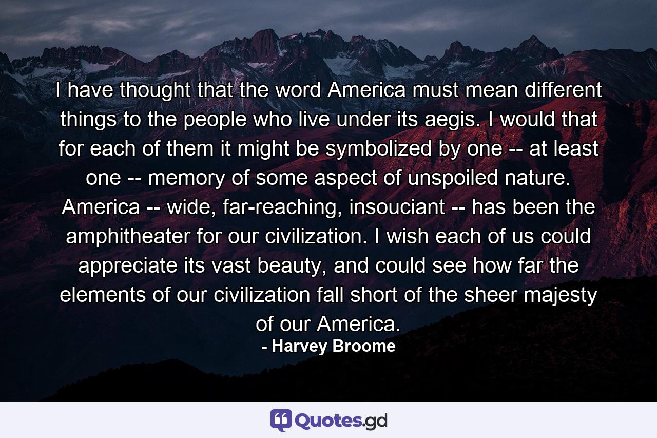 I have thought that the word America must mean different things to the people who live under its aegis. I would that for each of them it might be symbolized by one -- at least one -- memory of some aspect of unspoiled nature. America -- wide, far-reaching, insouciant -- has been the amphitheater for our civilization. I wish each of us could appreciate its vast beauty, and could see how far the elements of our civilization fall short of the sheer majesty of our America. - Quote by Harvey Broome