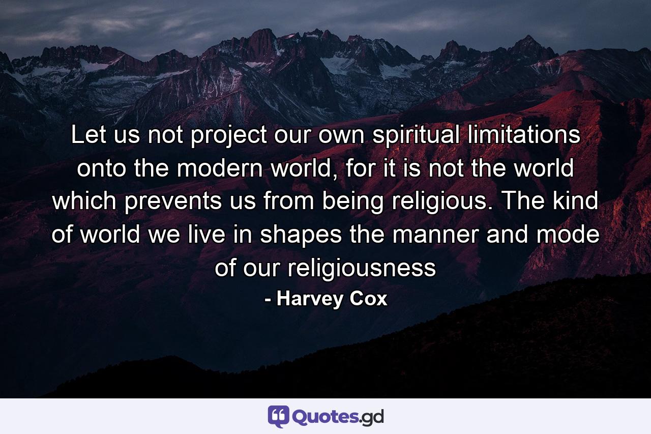 Let us not project our own spiritual limitations onto the modern world, for it is not the world which prevents us from being religious. The kind of world we live in shapes the manner and mode of our religiousness - Quote by Harvey Cox