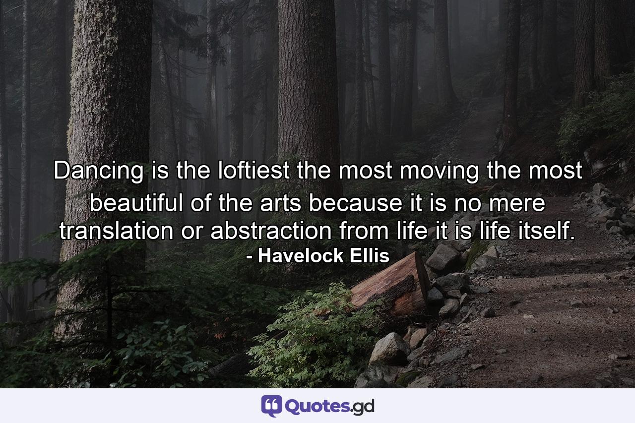 Dancing is the loftiest  the most moving  the most beautiful of the arts  because it is no mere translation or abstraction from life  it is life itself. - Quote by Havelock Ellis