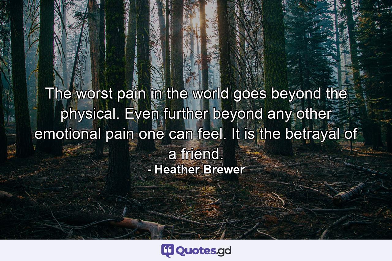 The worst pain in the world goes beyond the physical. Even further beyond any other emotional pain one can feel. It is the betrayal of a friend. - Quote by Heather Brewer