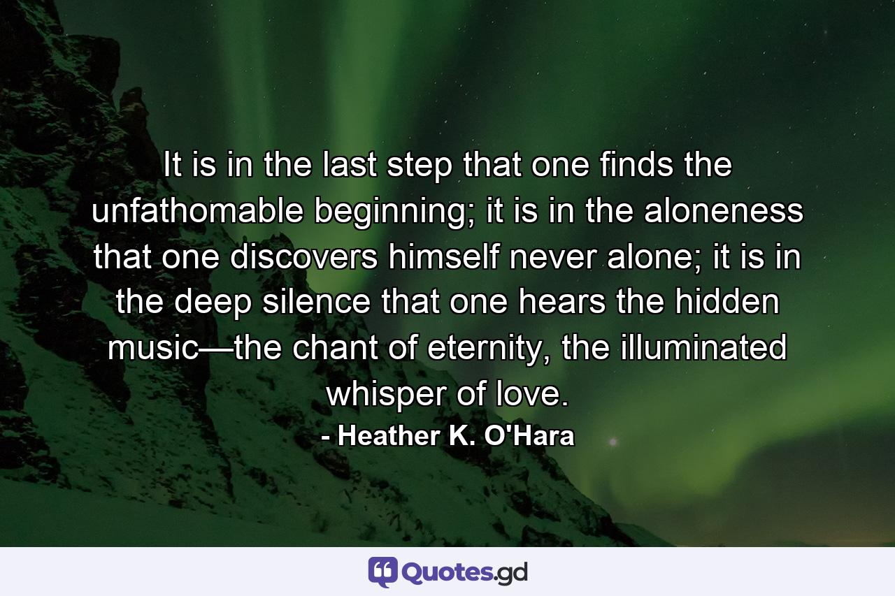 It is in the last step that one finds the unfathomable beginning; it is in the aloneness that one discovers himself never alone; it is in the deep silence that one hears the hidden music—the chant of eternity, the illuminated whisper of love. - Quote by Heather K. O'Hara