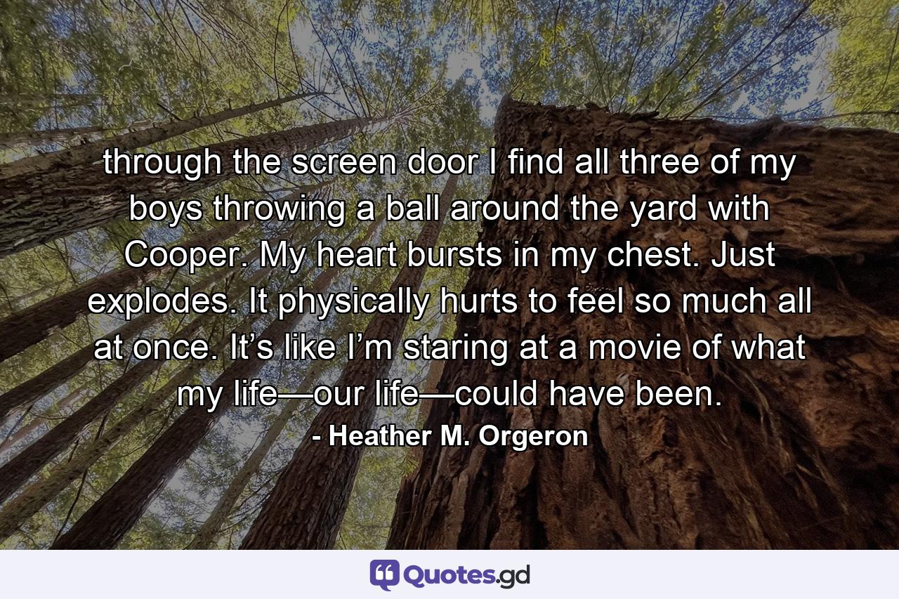 through the screen door I find all three of my boys throwing a ball around the yard with Cooper. My heart bursts in my chest. Just explodes. It physically hurts to feel so much all at once. It’s like I’m staring at a movie of what my life—our life—could have been. - Quote by Heather M. Orgeron