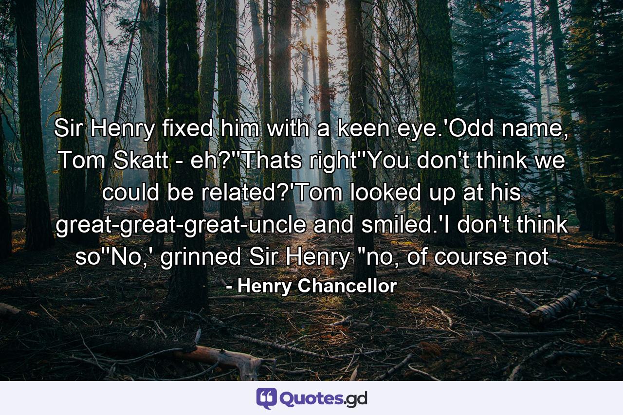 Sir Henry fixed him with a keen eye.'Odd name, Tom Skatt - eh?''Thats right''You don't think we could be related?'Tom looked up at his great-great-great-uncle and smiled.'I don't think so''No,' grinned Sir Henry 