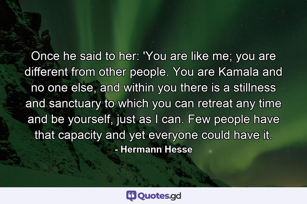 Once he said to her: 'You are like me; you are different from other people. You are Kamala and no one else, and within you there is a stillness and sanctuary to which you can retreat any time and be yourself, just as I can. Few people have that capacity and yet everyone could have it. - Quote by Hermann Hesse