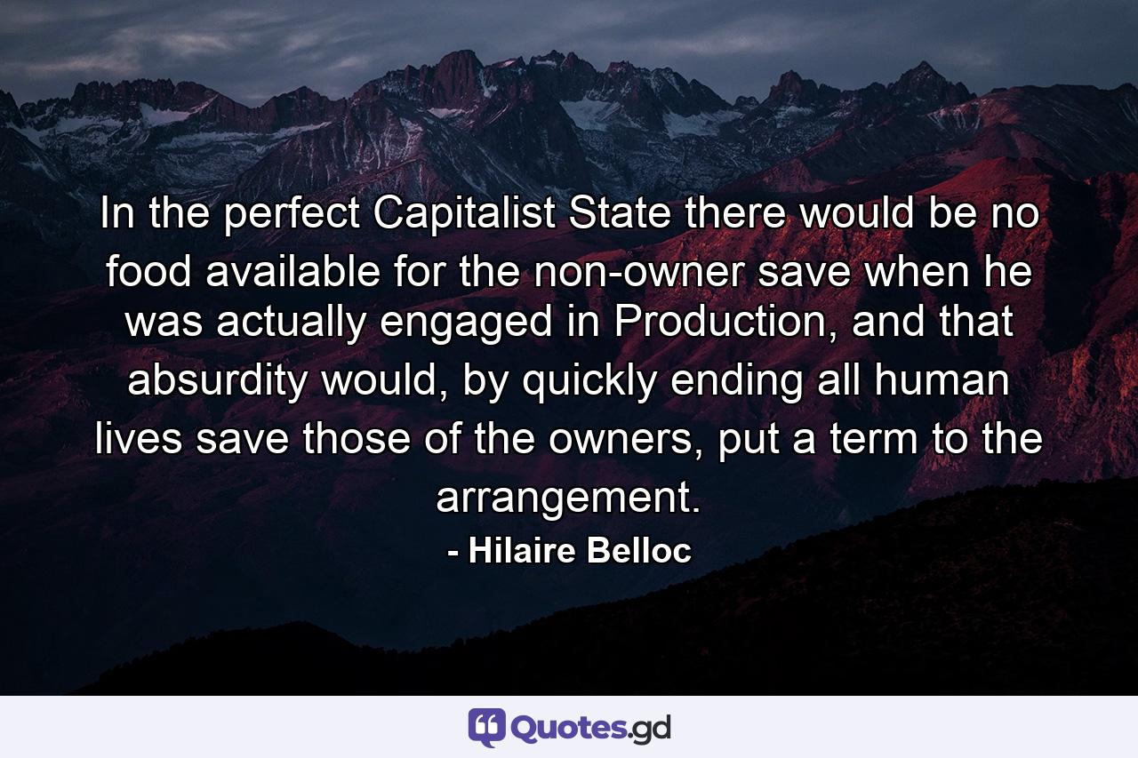 In the perfect Capitalist State there would be no food available for the non-owner save when he was actually engaged in Production, and that absurdity would, by quickly ending all human lives save those of the owners, put a term to the arrangement. - Quote by Hilaire Belloc