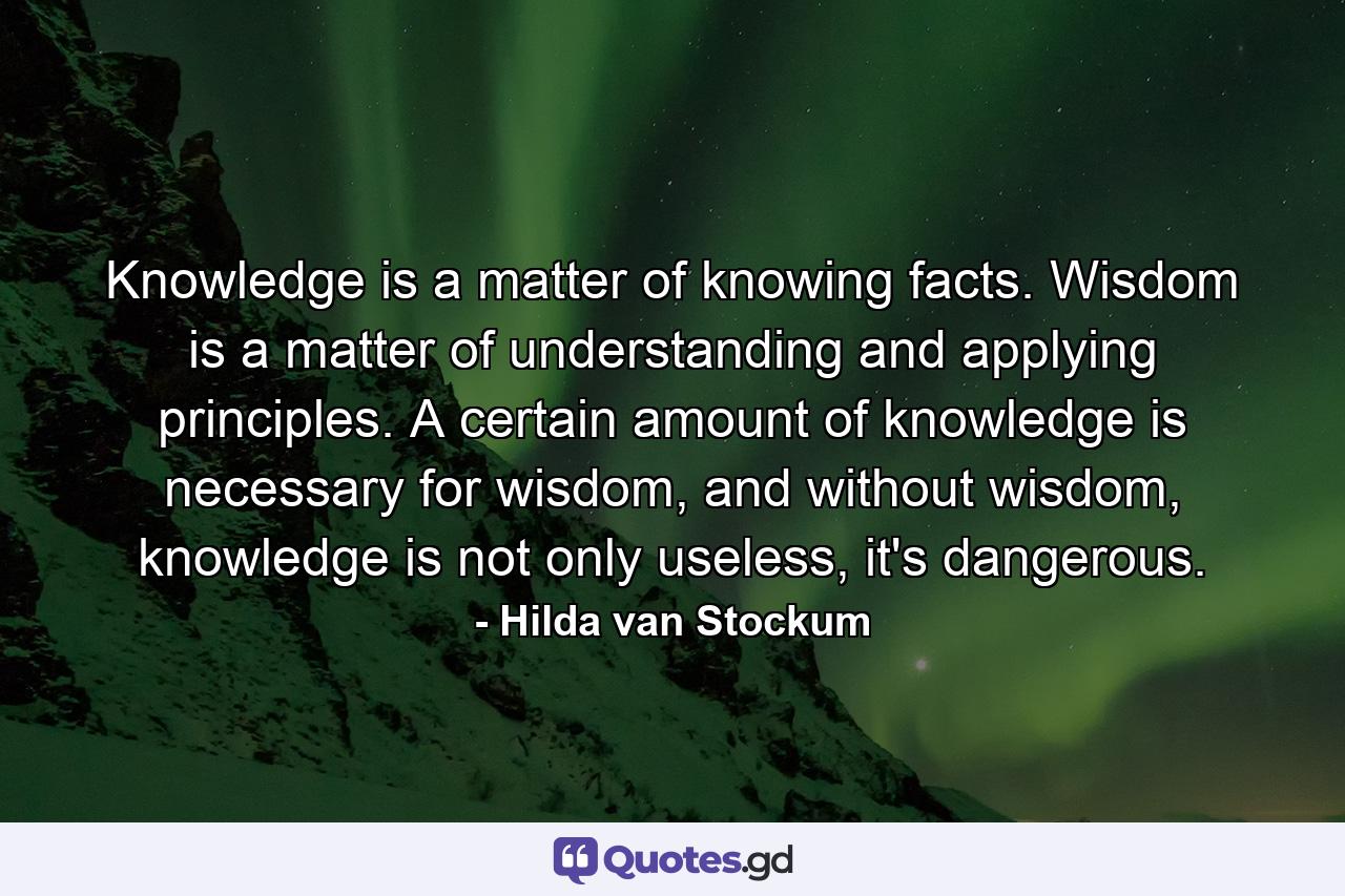 Knowledge is a matter of knowing facts. Wisdom is a matter of understanding and applying principles. A certain amount of knowledge is necessary for wisdom, and without wisdom, knowledge is not only useless, it's dangerous. - Quote by Hilda van Stockum