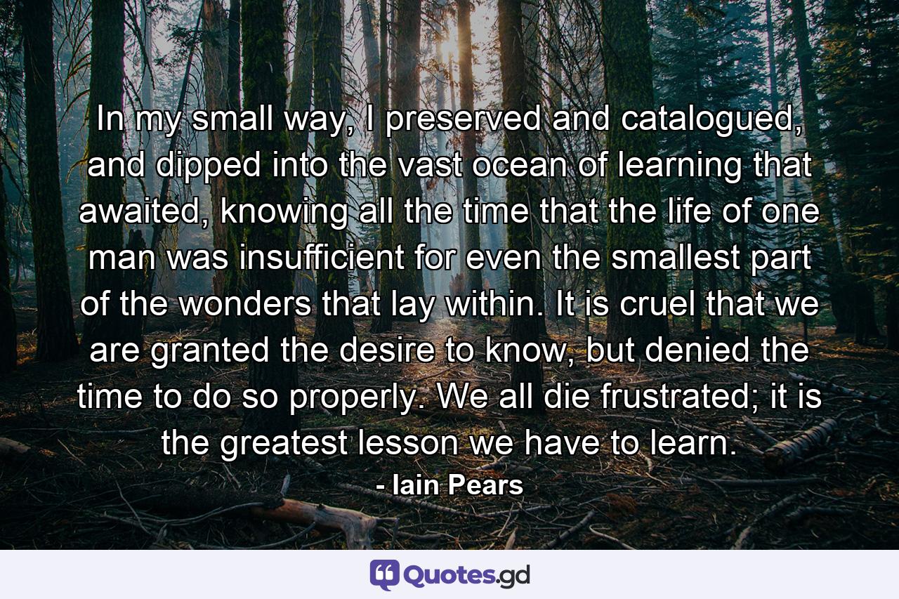 In my small way, I preserved and catalogued, and dipped into the vast ocean of learning that awaited, knowing all the time that the life of one man was insufficient for even the smallest part of the wonders that lay within. It is cruel that we are granted the desire to know, but denied the time to do so properly. We all die frustrated; it is the greatest lesson we have to learn. - Quote by Iain Pears