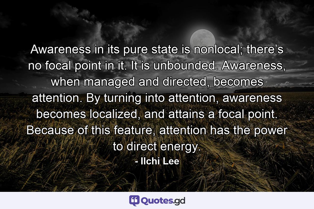 Awareness in its pure state is nonlocal; there’s no focal point in it. It is unbounded. Awareness, when managed and directed, becomes attention. By turning into attention, awareness becomes localized, and attains a focal point. Because of this feature, attention has the power to direct energy. - Quote by Ilchi Lee