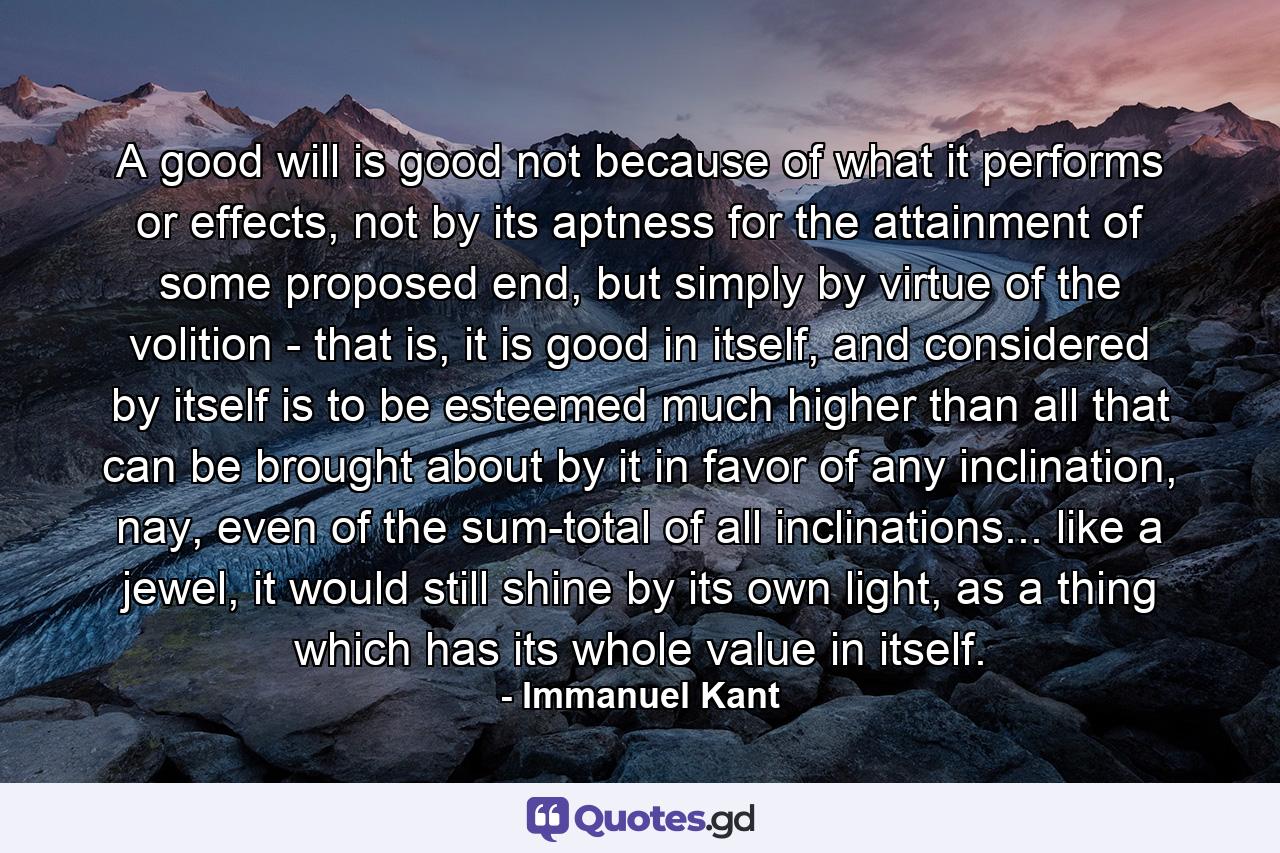 A good will is good not because of what it performs or effects, not by its aptness for the attainment of some proposed end, but simply by virtue of the volition - that is, it is good in itself, and considered by itself is to be esteemed much higher than all that can be brought about by it in favor of any inclination, nay, even of the sum-total of all inclinations... like a jewel, it would still shine by its own light, as a thing which has its whole value in itself. - Quote by Immanuel Kant