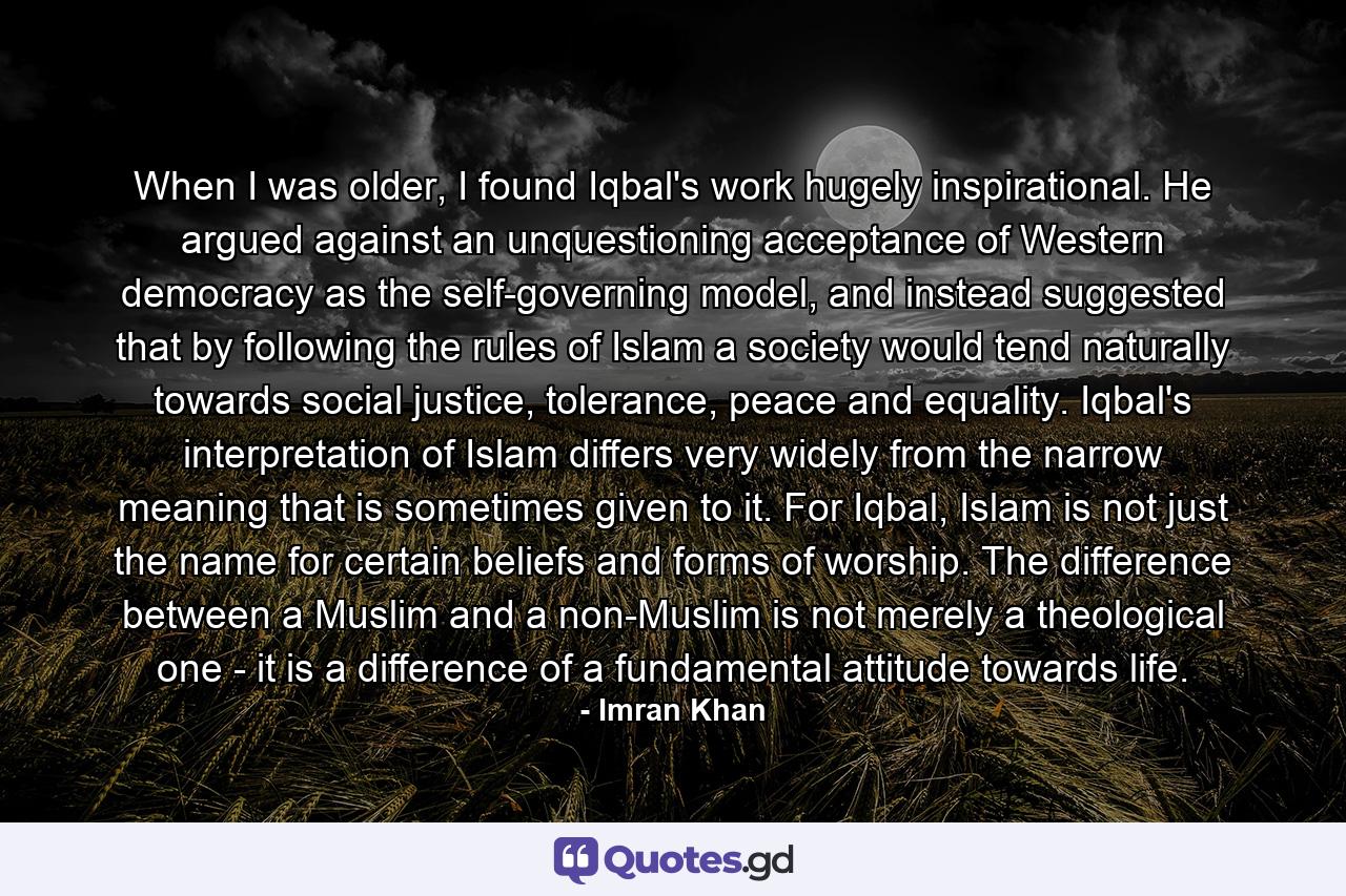 When I was older, I found Iqbal's work hugely inspirational. He argued against an unquestioning acceptance of Western democracy as the self-governing model, and instead suggested that by following the rules of Islam a society would tend naturally towards social justice, tolerance, peace and equality. Iqbal's interpretation of Islam differs very widely from the narrow meaning that is sometimes given to it. For Iqbal, Islam is not just the name for certain beliefs and forms of worship. The difference between a Muslim and a non-Muslim is not merely a theological one - it is a difference of a fundamental attitude towards life. - Quote by Imran Khan