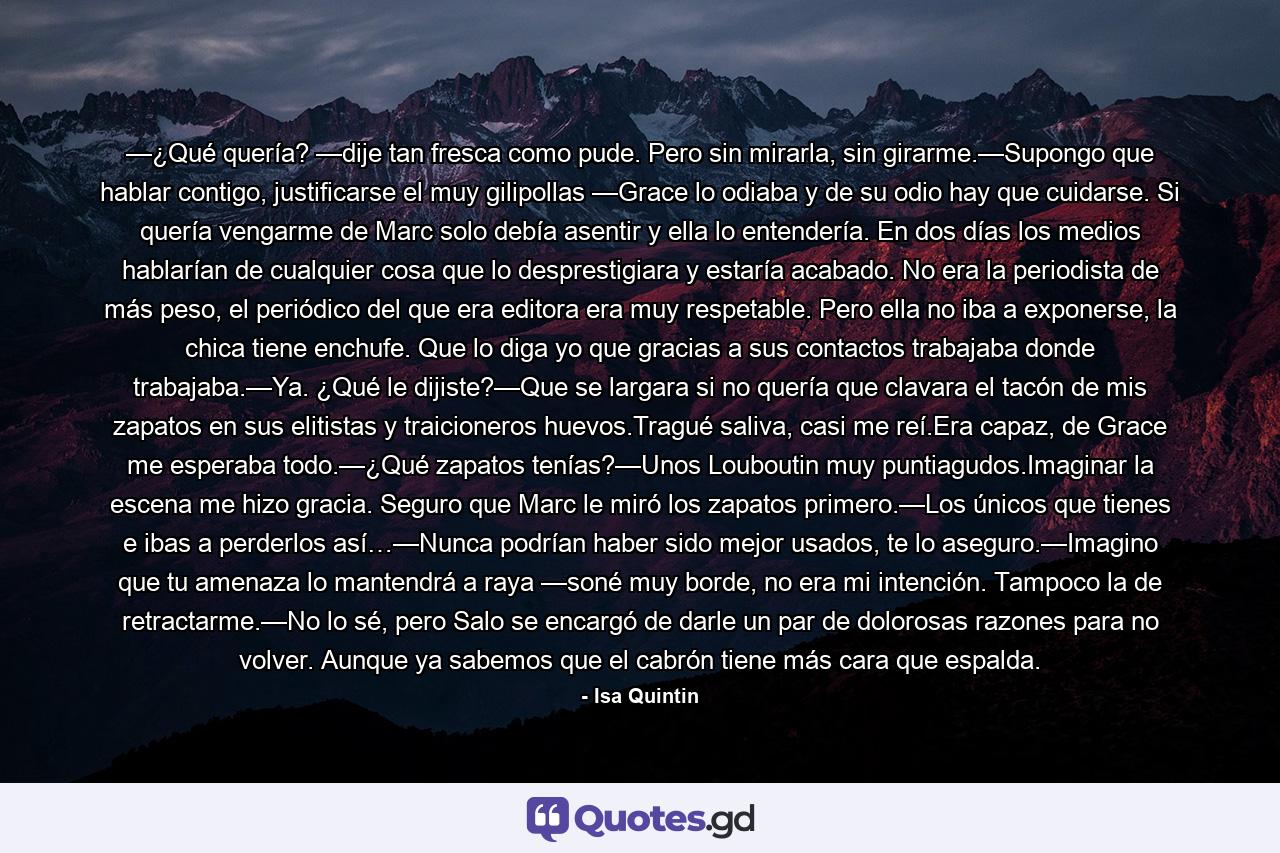 —¿Qué quería? —dije tan fresca como pude. Pero sin mirarla, sin girarme.—Supongo que hablar contigo, justificarse el muy gilipollas —Grace lo odiaba y de su odio hay que cuidarse. Si quería vengarme de Marc solo debía asentir y ella lo entendería. En dos días los medios hablarían de cualquier cosa que lo desprestigiara y estaría acabado. No era la periodista de más peso, el periódico del que era editora era muy respetable. Pero ella no iba a exponerse, la chica tiene enchufe. Que lo diga yo que gracias a sus contactos trabajaba donde trabajaba.—Ya. ¿Qué le dijiste?—Que se largara si no quería que clavara el tacón de mis zapatos en sus elitistas y traicioneros huevos.Tragué saliva, casi me reí.Era capaz, de Grace me esperaba todo.—¿Qué zapatos tenías?—Unos Louboutin muy puntiagudos.Imaginar la escena me hizo gracia. Seguro que Marc le miró los zapatos primero.—Los únicos que tienes e ibas a perderlos así…—Nunca podrían haber sido mejor usados, te lo aseguro.—Imagino que tu amenaza lo mantendrá a raya —soné muy borde, no era mi intención. Tampoco la de retractarme.—No lo sé, pero Salo se encargó de darle un par de dolorosas razones para no volver. Aunque ya sabemos que el cabrón tiene más cara que espalda. - Quote by Isa Quintin