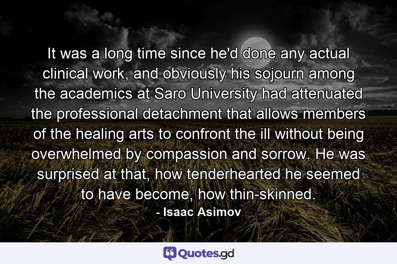 It was a long time since he'd done any actual clinical work, and obviously his sojourn among the academics at Saro University had attenuated the professional detachment that allows members of the healing arts to confront the ill without being overwhelmed by compassion and sorrow. He was surprised at that, how tenderhearted he seemed to have become, how thin-skinned. - Quote by Isaac Asimov