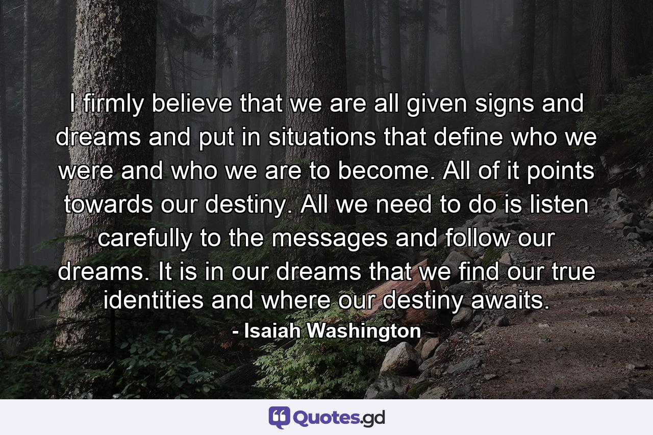 I firmly believe that we are all given signs and dreams and put in situations that define who we were and who we are to become. All of it points towards our destiny. All we need to do is listen carefully to the messages and follow our dreams. It is in our dreams that we find our true identities and where our destiny awaits. - Quote by Isaiah Washington