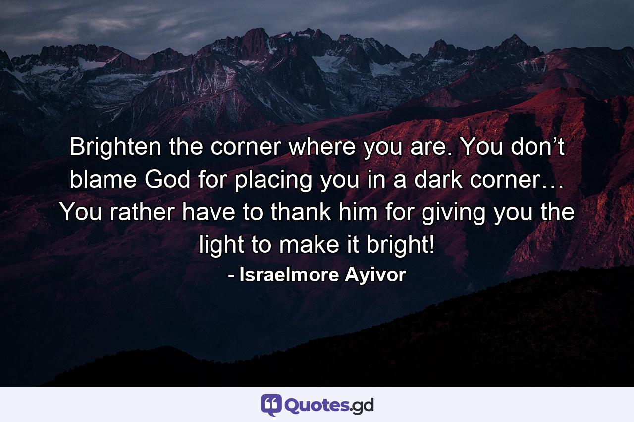 Brighten the corner where you are. You don’t blame God for placing you in a dark corner… You rather have to thank him for giving you the light to make it bright! - Quote by Israelmore Ayivor