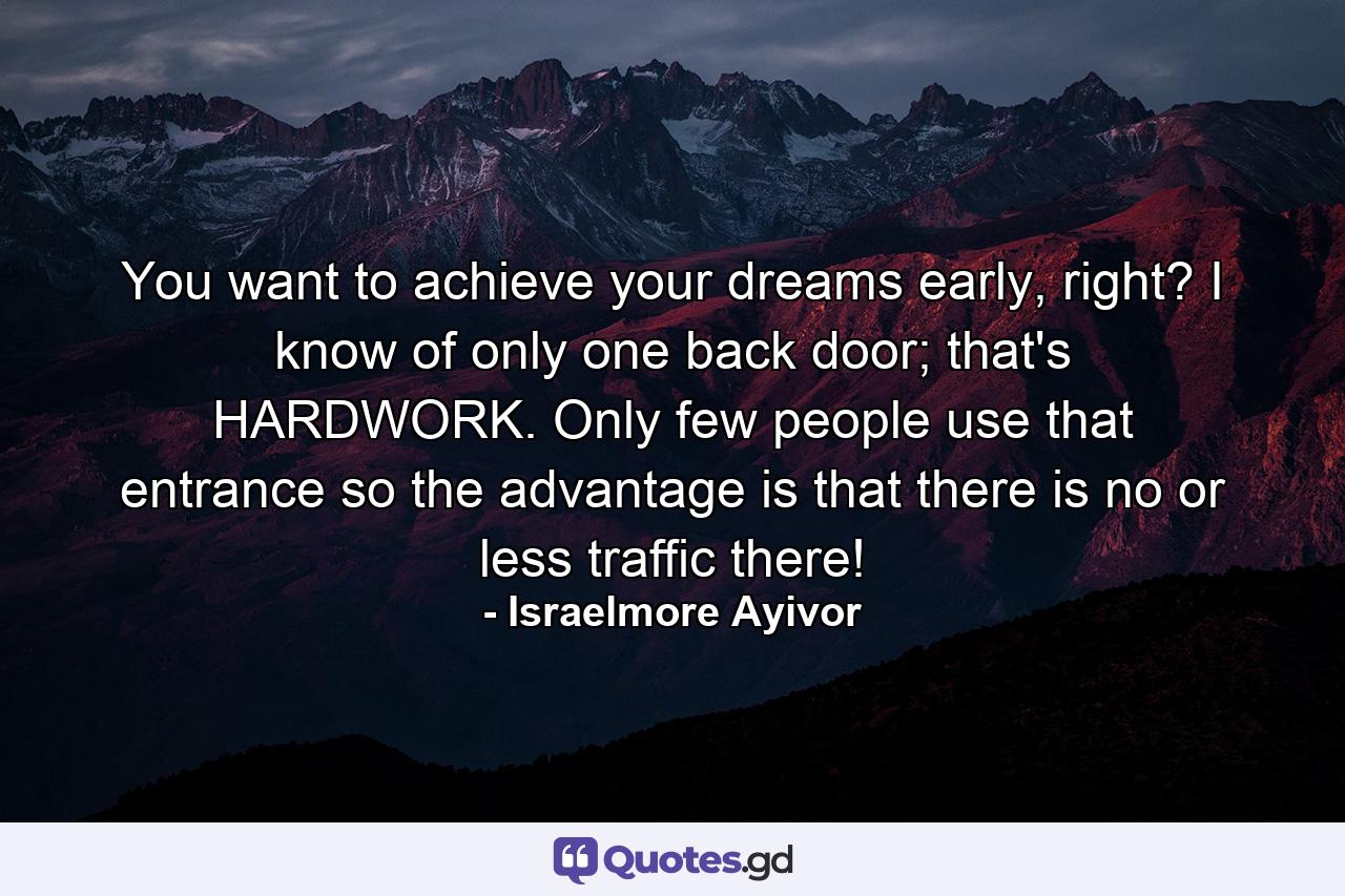 You want to achieve your dreams early, right? I know of only one back door; that's HARDWORK. Only few people use that entrance so the advantage is that there is no or less traffic there! - Quote by Israelmore Ayivor