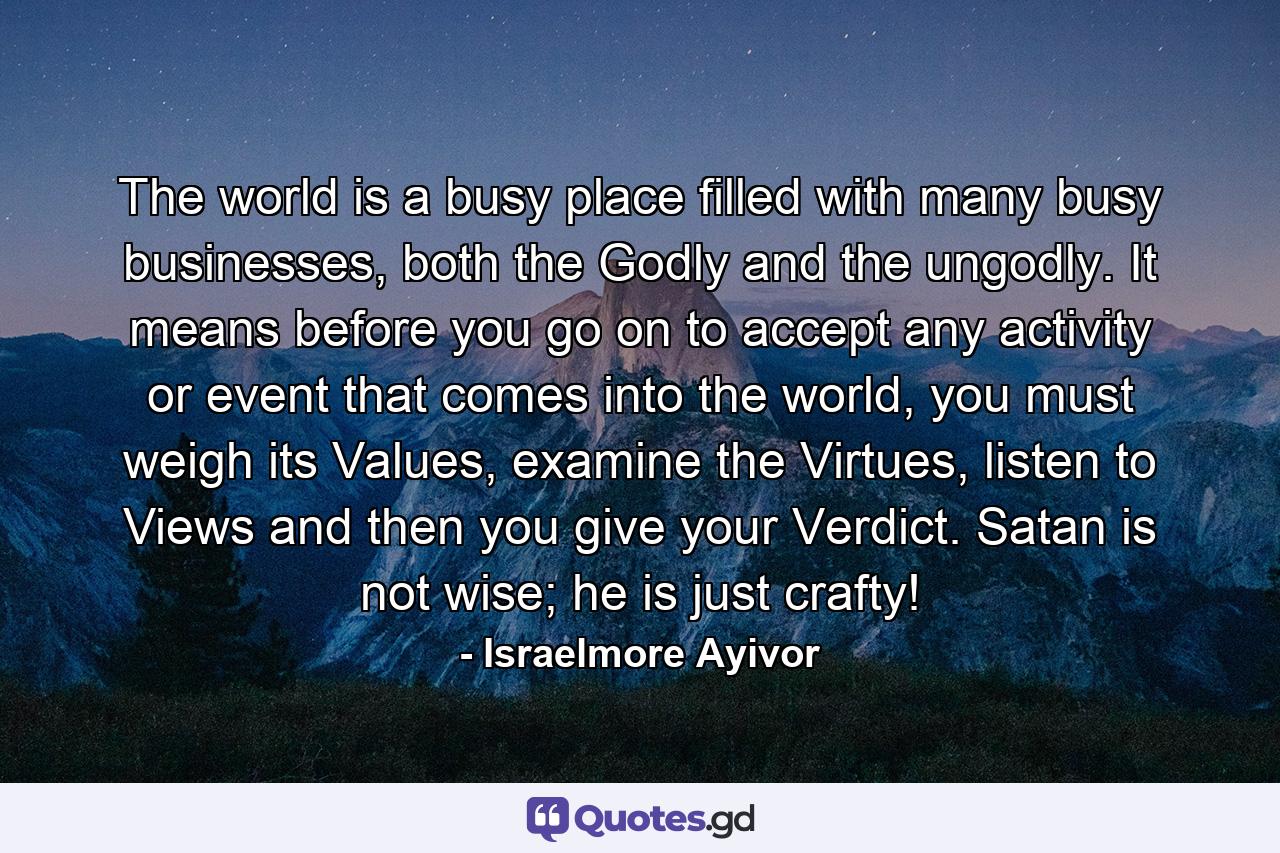 The world is a busy place filled with many busy businesses, both the Godly and the ungodly. It means before you go on to accept any activity or event that comes into the world, you must weigh its Values, examine the Virtues, listen to Views and then you give your Verdict. Satan is not wise; he is just crafty! - Quote by Israelmore Ayivor