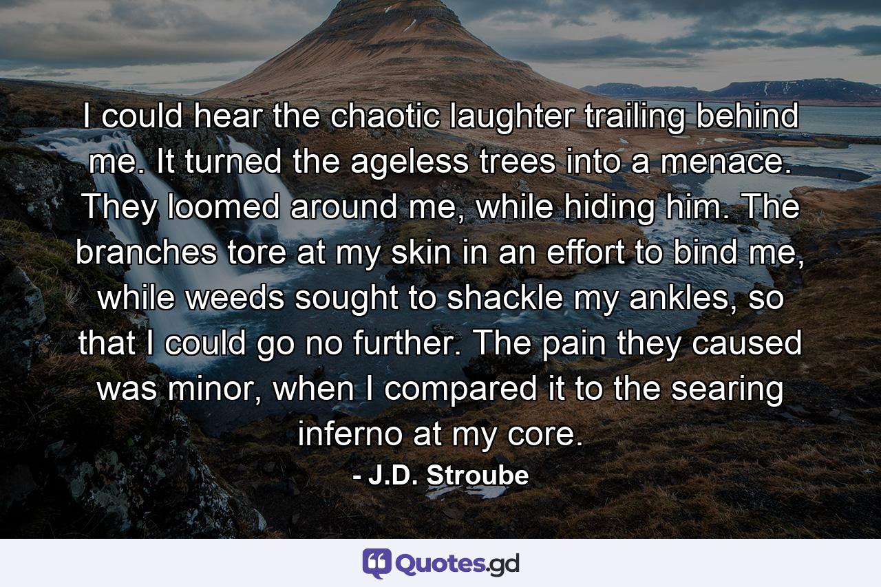 I could hear the chaotic laughter trailing behind me. It turned the ageless trees into a menace. They loomed around me, while hiding him. The branches tore at my skin in an effort to bind me, while weeds sought to shackle my ankles, so that I could go no further. The pain they caused was minor, when I compared it to the searing inferno at my core. - Quote by J.D. Stroube