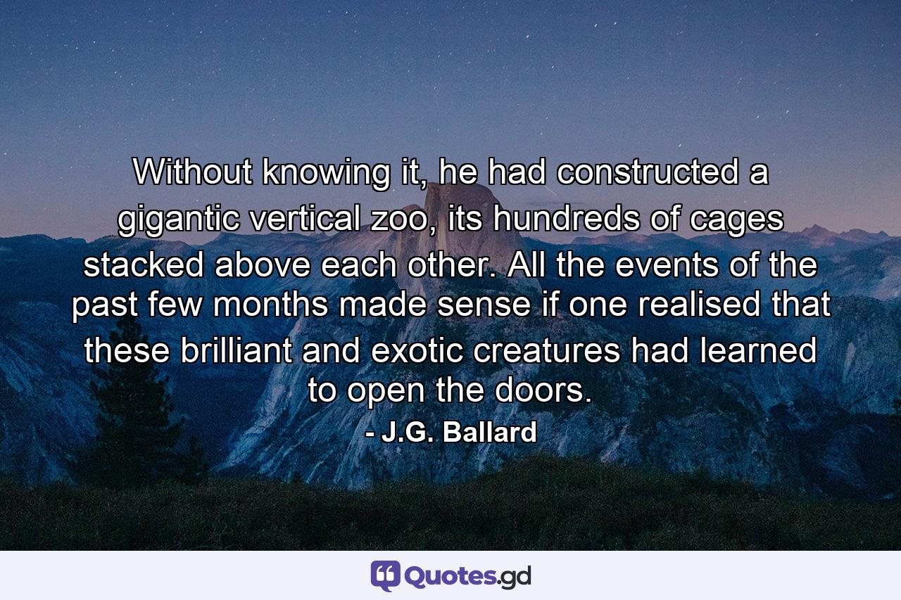 Without knowing it, he had constructed a gigantic vertical zoo, its hundreds of cages stacked above each other. All the events of the past few months made sense if one realised that these brilliant and exotic creatures had learned to open the doors. - Quote by J.G. Ballard