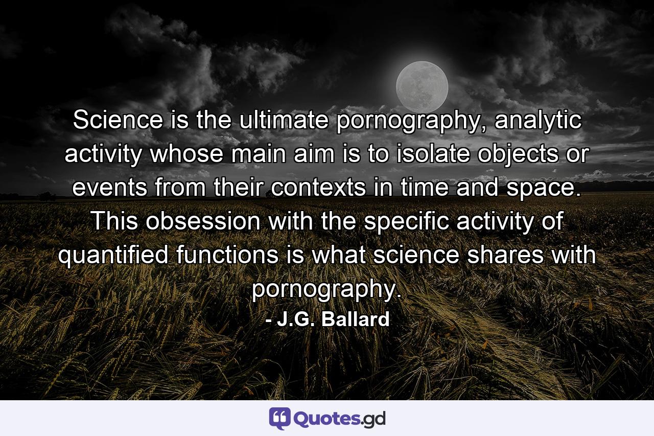 Science is the ultimate pornography, analytic activity whose main aim is to isolate objects or events from their contexts in time and space. This obsession with the specific activity of quantified functions is what science shares with pornography. - Quote by J.G. Ballard