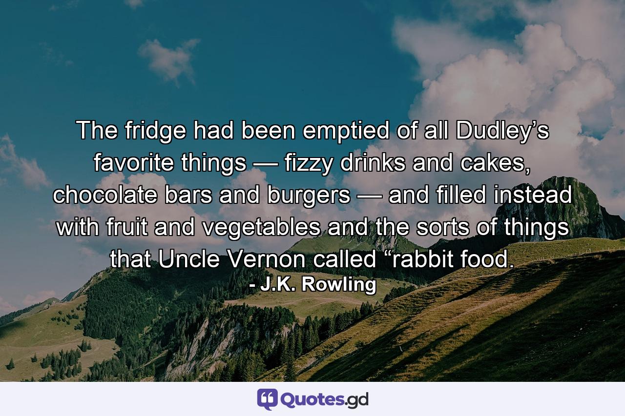 The fridge had been emptied of all Dudley’s favorite things — fizzy drinks and cakes, chocolate bars and burgers — and filled instead with fruit and vegetables and the sorts of things that Uncle Vernon called “rabbit food. - Quote by J.K. Rowling