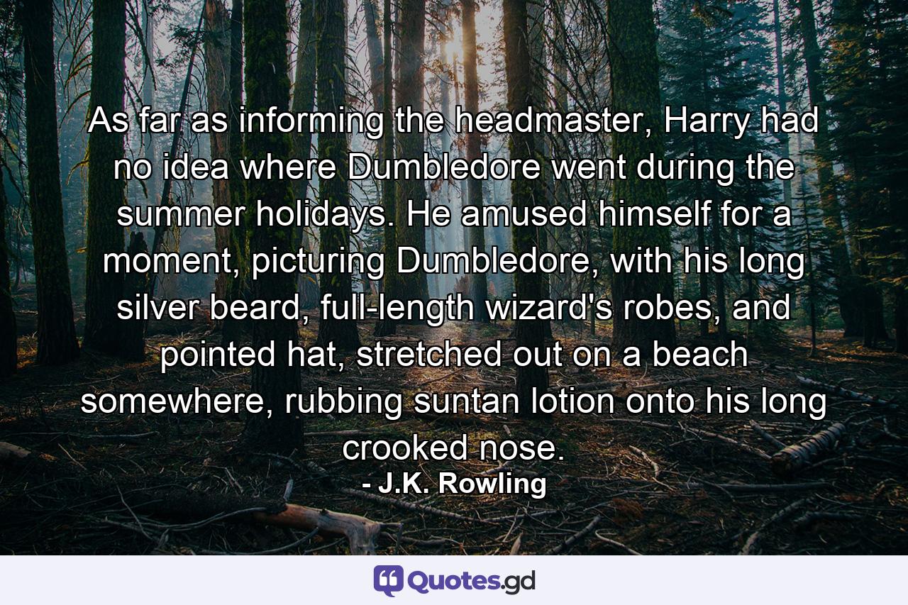 As far as informing the headmaster, Harry had no idea where Dumbledore went during the summer holidays. He amused himself for a moment, picturing Dumbledore, with his long silver beard, full-length wizard's robes, and pointed hat, stretched out on a beach somewhere, rubbing suntan lotion onto his long crooked nose. - Quote by J.K. Rowling