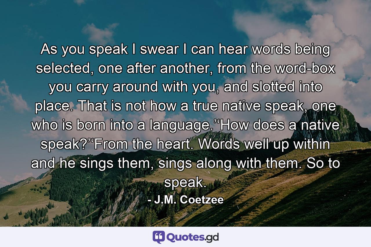 As you speak I swear I can hear words being selected, one after another, from the word-box you carry around with you, and slotted into place. That is not how a true native speak, one who is born into a language.’‘How does a native speak?’‘From the heart. Words well up within and he sings them, sings along with them. So to speak. - Quote by J.M. Coetzee