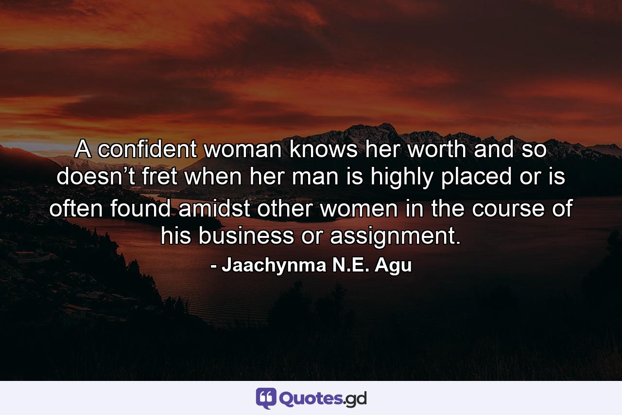 A confident woman knows her worth and so doesn’t fret when her man is highly placed or is often found amidst other women in the course of his business or assignment. - Quote by Jaachynma N.E. Agu