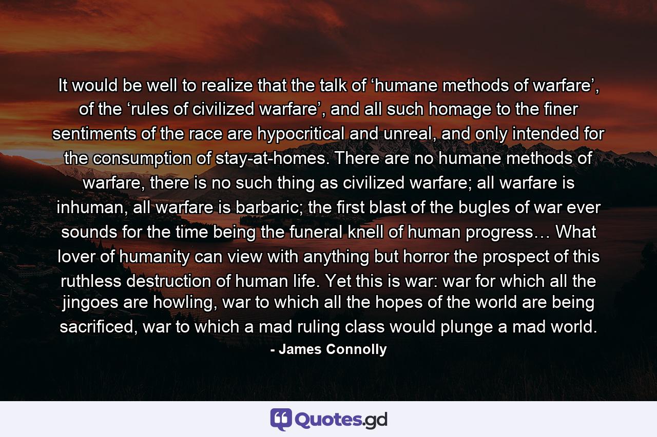 It would be well to realize that the talk of ‘humane methods of warfare’, of the ‘rules of civilized warfare’, and all such homage to the finer sentiments of the race are hypocritical and unreal, and only intended for the consumption of stay-at-homes. There are no humane methods of warfare, there is no such thing as civilized warfare; all warfare is inhuman, all warfare is barbaric; the first blast of the bugles of war ever sounds for the time being the funeral knell of human progress… What lover of humanity can view with anything but horror the prospect of this ruthless destruction of human life. Yet this is war: war for which all the jingoes are howling, war to which all the hopes of the world are being sacrificed, war to which a mad ruling class would plunge a mad world. - Quote by James Connolly