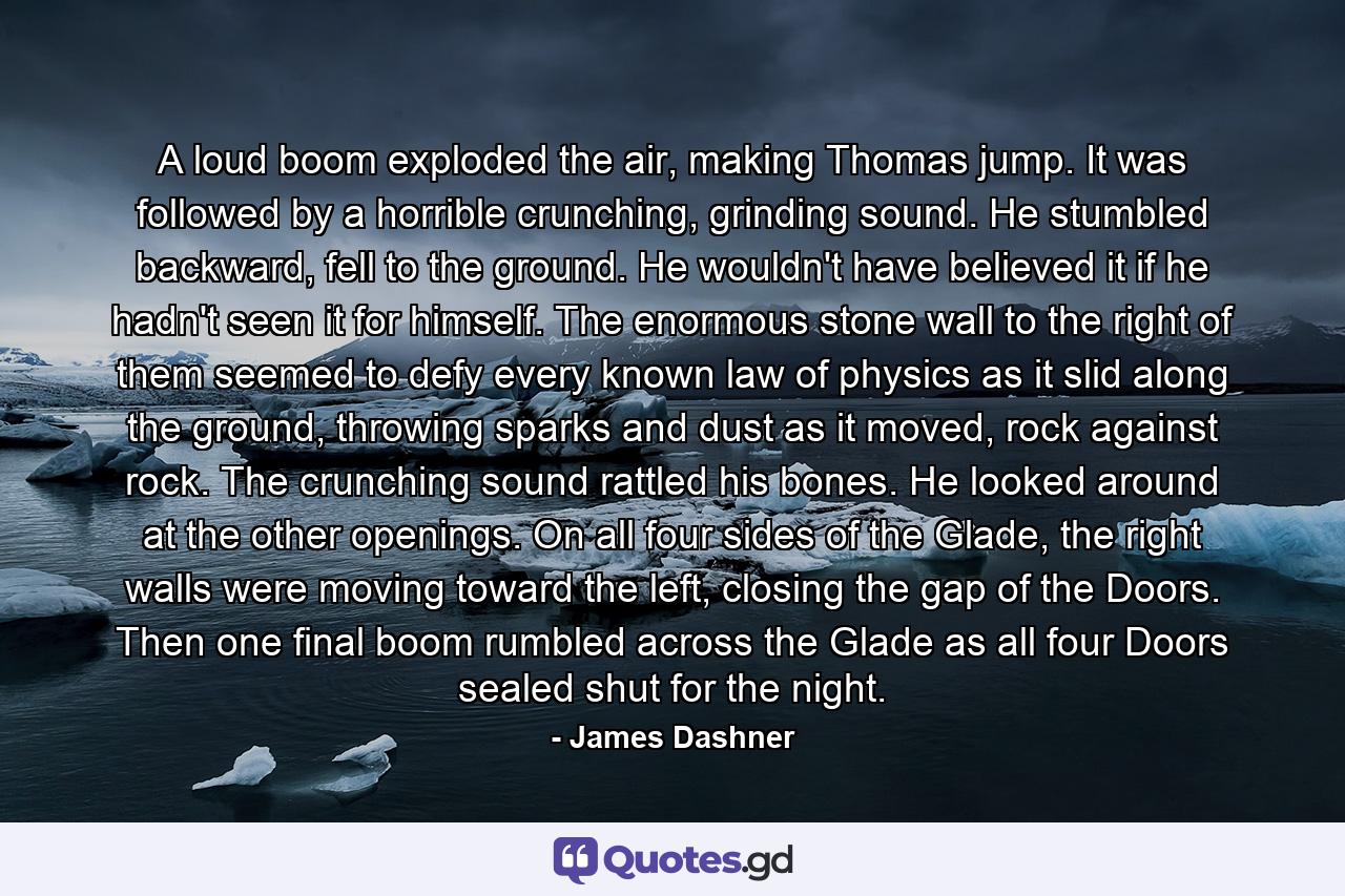 A loud boom exploded the air, making Thomas jump. It was followed by a horrible crunching, grinding sound. He stumbled backward, fell to the ground. He wouldn't have believed it if he hadn't seen it for himself. The enormous stone wall to the right of them seemed to defy every known law of physics as it slid along the ground, throwing sparks and dust as it moved, rock against rock. The crunching sound rattled his bones. He looked around at the other openings. On all four sides of the Glade, the right walls were moving toward the left, closing the gap of the Doors.  Then one final boom rumbled across the Glade as all four Doors sealed shut for the night. - Quote by James Dashner