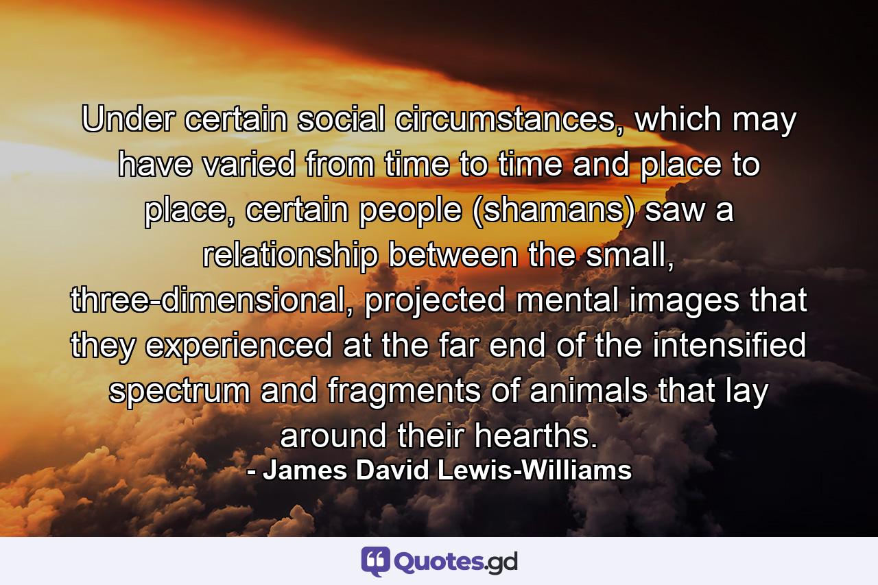 Under certain social circumstances, which may have varied from time to time and place to place, certain people (shamans) saw a relationship between the small, three-dimensional, projected mental images that they experienced at the far end of the intensified spectrum and fragments of animals that lay around their hearths. - Quote by James David Lewis-Williams