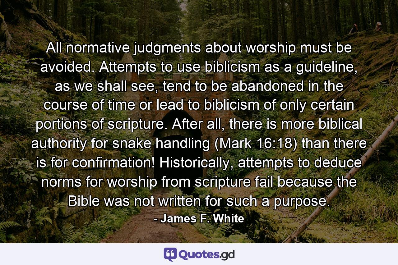 All normative judgments about worship must be avoided. Attempts to use biblicism as a guideline, as we shall see, tend to be abandoned in the course of time or lead to biblicism of only certain portions of scripture. After all, there is more biblical authority for snake handling (Mark 16:18) than there is for confirmation! Historically, attempts to deduce norms for worship from scripture fail because the Bible was not written for such a purpose. - Quote by James F. White