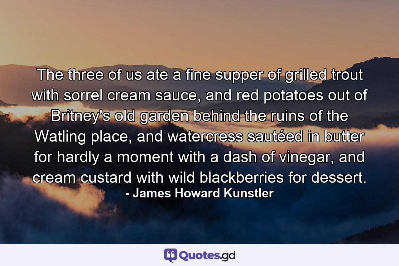 The three of us ate a fine supper of grilled trout with sorrel cream sauce, and red potatoes out of Britney's old garden behind the ruins of the Watling place, and watercress sautéed in butter for hardly a moment with a dash of vinegar, and cream custard with wild blackberries for dessert. - Quote by James Howard Kunstler