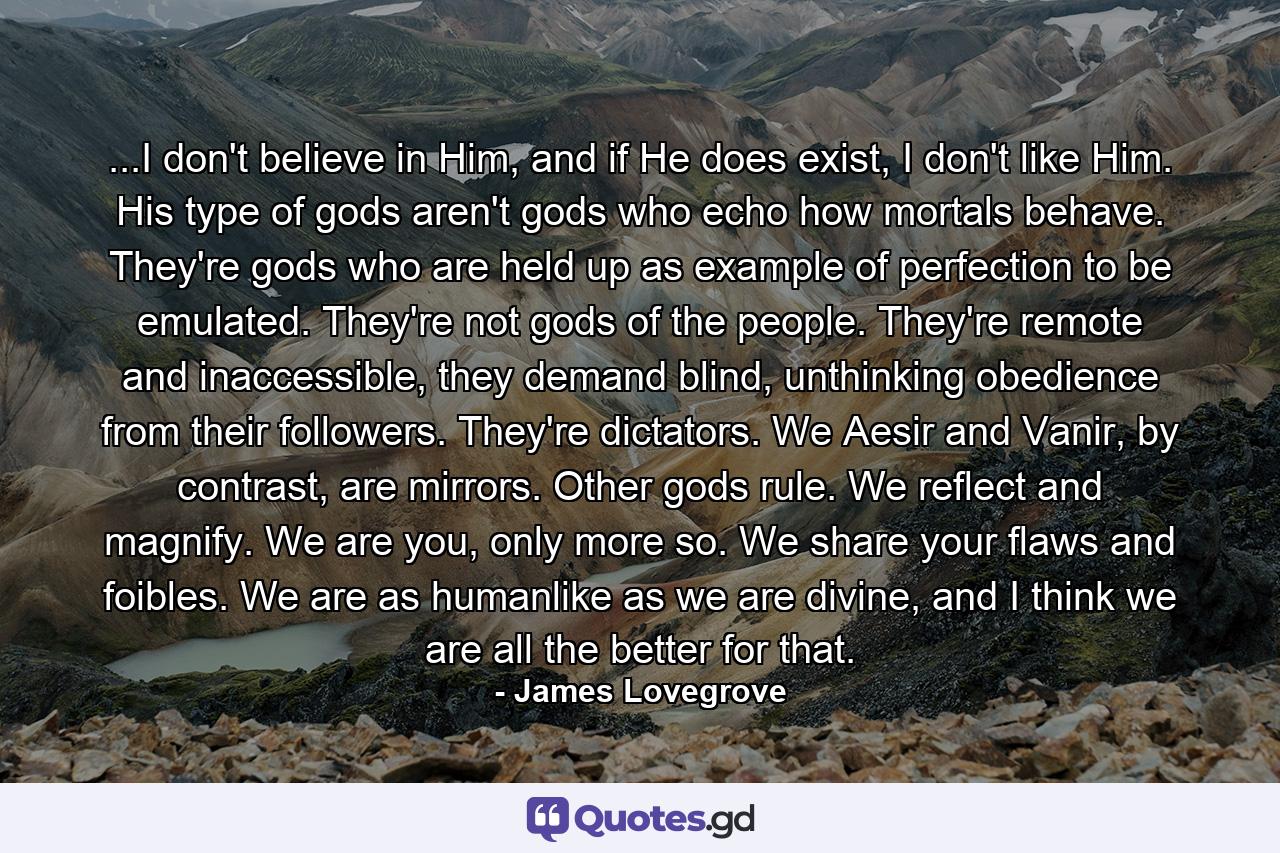 ...I don't believe in Him, and if He does exist, I don't like Him. His type of gods aren't gods who echo how mortals behave. They're gods who are held up as example of perfection to be emulated. They're not gods of the people. They're remote and inaccessible, they demand blind, unthinking obedience from their followers. They're dictators. We Aesir and Vanir, by contrast, are mirrors. Other gods rule. We reflect and magnify. We are you, only more so. We share your flaws and foibles. We are as humanlike as we are divine, and I think we are all the better for that. - Quote by James Lovegrove