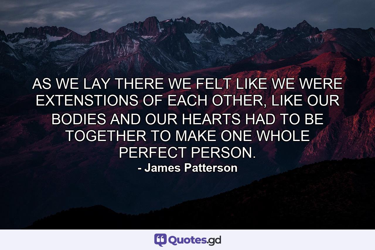 AS WE LAY THERE WE FELT LIKE WE WERE EXTENSTIONS OF EACH OTHER, LIKE OUR BODIES AND OUR HEARTS HAD TO BE TOGETHER TO MAKE ONE WHOLE PERFECT PERSON. - Quote by James Patterson