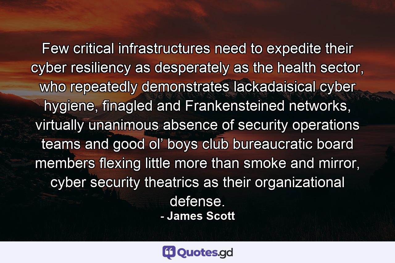 Few critical infrastructures need to expedite their cyber resiliency as desperately as the health sector, who repeatedly demonstrates lackadaisical cyber hygiene, finagled and Frankensteined networks, virtually unanimous absence of security operations teams and good ol’ boys club bureaucratic board members flexing little more than smoke and mirror, cyber security theatrics as their organizational defense. - Quote by James Scott