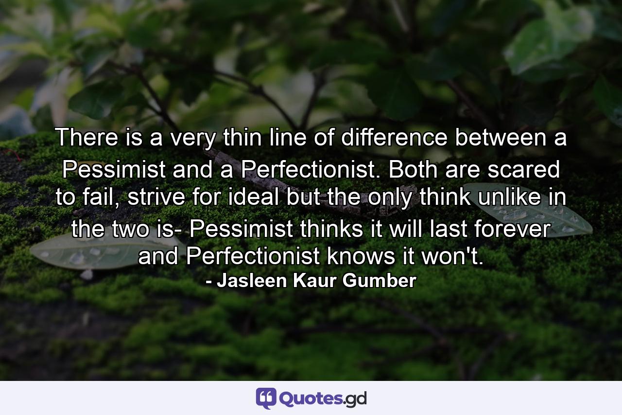 There is a very thin line of difference between a Pessimist and a Perfectionist. Both are scared to fail, strive for ideal but the only think unlike in the two is- Pessimist thinks it will last forever and Perfectionist knows it won't. - Quote by Jasleen Kaur Gumber