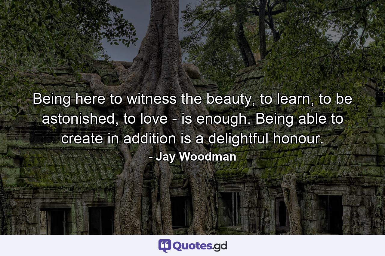 Being here to witness the beauty, to learn, to be astonished, to love - is enough. Being able to create in addition is a delightful honour. - Quote by Jay Woodman