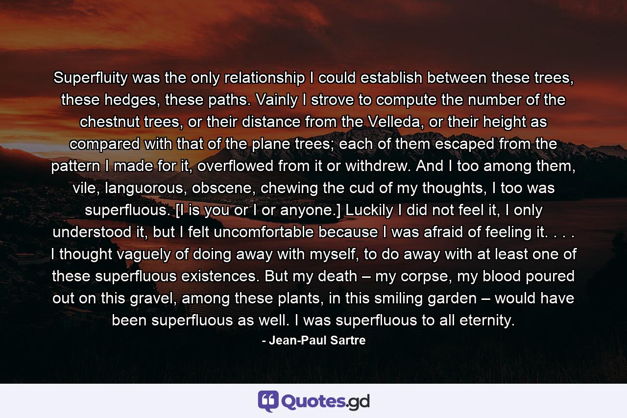 Superfluity was the only relationship I could establish between these trees, these hedges, these paths. Vainly I strove to compute the number of the chestnut trees, or their distance from the Velleda, or their height as compared with that of the plane trees; each of them escaped from the pattern I made for it, overflowed from it or withdrew. And I too among them, vile, languorous, obscene, chewing the cud of my thoughts, I too was superfluous. [I is you or I or anyone.] Luckily I did not feel it, I only understood it, but I felt uncomfortable because I was afraid of feeling it. . . . I thought vaguely of doing away with myself, to do away with at least one of these superfluous existences. But my death – my corpse, my blood poured out on this gravel, among these plants, in this smiling garden – would have been superfluous as well. I was superfluous to all eternity. - Quote by Jean-Paul Sartre