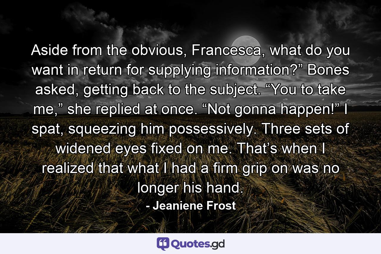 Aside from the obvious, Francesca, what do you want in return for supplying information?” Bones asked, getting back to the subject. “You to take me,” she replied at once. “Not gonna happen!” I spat, squeezing him possessively. Three sets of widened eyes fixed on me. That’s when I realized that what I had a firm grip on was no longer his hand. - Quote by Jeaniene Frost